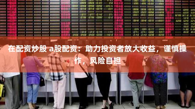 在配资炒股 a股配资：助力投资者放大收益，谨慎操作，风险自担