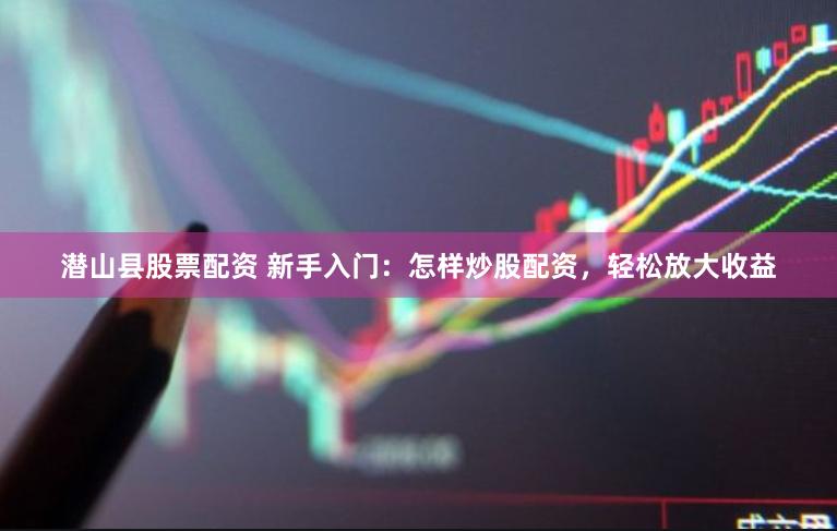 潜山县股票配资 新手入门：怎样炒股配资，轻松放大收益
