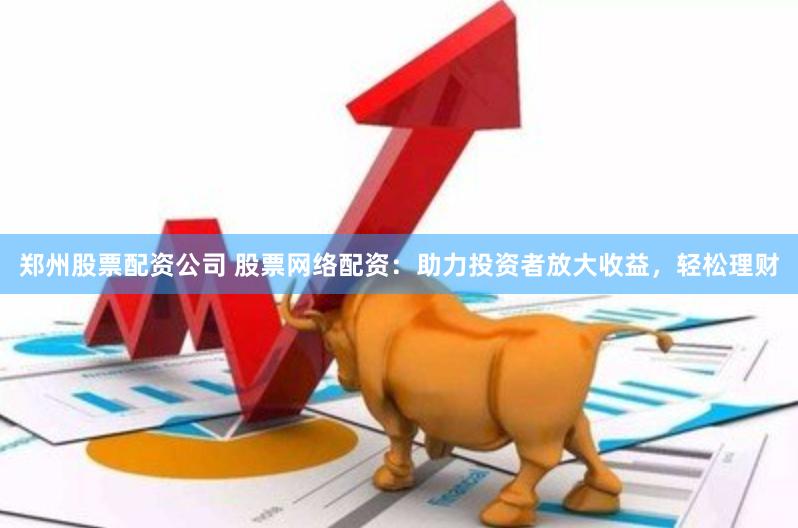 郑州股票配资公司 股票网络配资：助力投资者放大收益，轻松理财